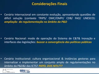 • Cenário Internacional em constante evolução, apresentando questões de
difícil solução (contexto TRIPS/ OMC/OMPI/ CDB/ FAO/ UNESCO):
ampliação da regulamentação no âmbito da P&D
• Cenário Nacional: modo de operação do Sistema de C&T& Inovação e
interfaces das legislações: buscar a convergência das políticas públicas
• Cenário Institucional: cultura organizacional & instâncias gestoras para
internalizar e implementar um conjunto amplo de regulamentações no
âmbito da P&D&I das ICTS? PAPEL DOS NITs???
Considerações Finais
 