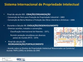 Sistema Internacional de Propriedade Intelectual
• Final do século XIX : CRIAÇÃO/ORGANIZAÇÃO
- Convenção de Paris para Proteção da Propriedade Industrial – 1883
- Convenção de Berna Relativa à Proteção das Obras Literárias e Artísticas – 1886
• Durante o Século XX: EVOLUÇÃO/DESENVOLVIMENTO
- Diversos acordos, tratados e convenções
• Final do século XX:
REORGANIZAÇÃO/FORTALECIMENTO
- Acordo sobre os Direitos de Propriedade Intelectual Relacionados ao Comércio/
Acordo TRIPS (1995) no âmbito da OMC
Classificação Internacional de Patentes - 1971;
Permitir proteção simultânea em diversos
países do mundo (PCT) - 1970.
 