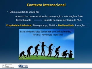 Era da Informação/ Sociedade do Conhecimento/
Terceira Revolução Industrial
Advento das novas técnicas de comunicação e informação e DNA
Recombinante Impacto na regulamentação de P&D.
• Último quartel do século XX:
Contexto Internacional
Propriedade Intelectual, Biossegurança, Bioética, Biodiversidade, Inovação ...
 