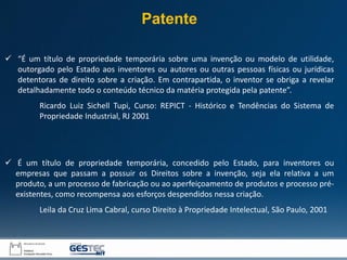  “É um título de propriedade temporária sobre uma invenção ou modelo de utilidade,
outorgado pelo Estado aos inventores ou autores ou outras pessoas físicas ou jurídicas
detentoras de direito sobre a criação. Em contrapartida, o inventor se obriga a revelar
detalhadamente todo o conteúdo técnico da matéria protegida pela patente”.
Ricardo Luiz Sichell Tupi, Curso: REPICT - Histórico e Tendências do Sistema de
Propriedade Industrial, RJ 2001
 É um título de propriedade temporária, concedido pelo Estado, para inventores ou
empresas que passam a possuir os Direitos sobre a invenção, seja ela relativa a um
produto, a um processo de fabricação ou ao aperfeiçoamento de produtos e processo pré-
existentes, como recompensa aos esforços despendidos nessa criação.
Leila da Cruz Lima Cabral, curso Direito à Propriedade Intelectual, São Paulo, 2001
Patente
 