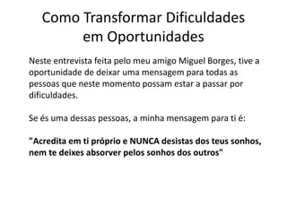Como Transformar Dificuldades 
em Oportunidades 
Neste entrevista feita pelo meu amigo Miguel Borges, tive a 
oportunidade de deixar uma mensagem para todas as 
pessoas que neste momento possam estar a passar por 
dificuldades. 
Se és uma dessas pessoas, a minha mensagem para ti é: 
"Acredita em ti próprio e NUNCA desistas dos teus sonhos, 
nem te deixes absorver pelos sonhos dos outros" 
 