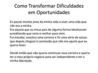 Como Transformar Dificuldades 
em Oportunidades 
Eu passei muitos anos da minha vida a viver uma vida que 
não era a minha. 
Era aquela que os meus pais de alguma forma idealizaram 
acreditando que seria o melhor para mim. 
Fui estudar, construí uma carreira e fiz uma série de coisas 
que depois cheguei à conclusão que não era aquilo que eu 
queria fazer. 
Decidi então que não queria continuar essa carreira e queria 
ter o meu próprio negócio para ser independente e ter a 
minha liberdade. 
 