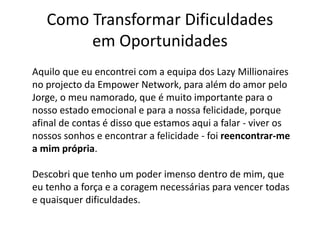 Como Transformar Dificuldades 
em Oportunidades 
Aquilo que eu encontrei com a equipa dos Lazy Millionaires 
no projecto da Empower Network, para além do amor pelo 
Jorge, o meu namorado, que é muito importante para o 
nosso estado emocional e para a nossa felicidade, porque 
afinal de contas é disso que estamos aqui a falar - viver os 
nossos sonhos e encontrar a felicidade - foi reencontrar-me 
a mim própria. 
Descobri que tenho um poder imenso dentro de mim, que 
eu tenho a força e a coragem necessárias para vencer todas 
e quaisquer dificuldades. 
 