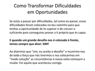Como Transformar Dificuldades 
em Oportunidades 
Se estás a passar por dificuldades, tal como eu passei, essas 
dificuldades foram colocadas no teu caminho para que 
tenhas a oportunidade de te superar e de crescer o 
suficiente para conseguires provar a ti próprio que és capaz. 
E quando um grande desafio nos é colocado à frente, 
temos sempre que dizer: SIM! 
Ao dizermos que "sim, eu aceito o desafio" e munirmo-nos 
de toda a força que nós tivermos e nos colocarmos em 
"modo solução" as circunstâncias à nossa volta começam a 
mudar. Foi aquilo que aconteceu comigo. 
 