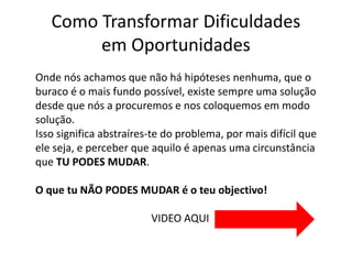 Como Transformar Dificuldades 
em Oportunidades 
Onde nós achamos que não há hipóteses nenhuma, que o 
buraco é o mais fundo possível, existe sempre uma solução 
desde que nós a procuremos e nos coloquemos em modo 
solução. 
Isso significa abstraíres-te do problema, por mais difícil que 
ele seja, e perceber que aquilo é apenas uma circunstância 
que TU PODES MUDAR. 
O que tu NÃO PODES MUDAR é o teu objectivo! 
VIDEO AQUI 
 