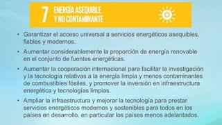 • Garantizar el acceso universal a servicios energéticos asequibles,
fiables y modernos.
• Aumentar considerablemente la proporción de energía renovable
en el conjunto de fuentes energéticas.
• Aumentar la cooperación internacional para facilitar la investigación
y la tecnología relativas a la energía limpia y menos contaminantes
de combustibles fósiles, y promover la inversión en infraestructura
energética y tecnologías limpias.
• Ampliar la infraestructura y mejorar la tecnología para prestar
servicios energéticos modernos y sostenibles para todos en los
países en desarrollo, en particular los países menos adelantados.
 