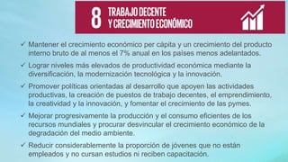  Mantener el crecimiento económico per cápita y un crecimiento del producto
interno bruto de al menos el 7% anual en los países menos adelantados.
 Lograr niveles más elevados de productividad económica mediante la
diversificación, la modernización tecnológica y la innovación.
 Promover políticas orientadas al desarrollo que apoyen las actividades
productivas, la creación de puestos de trabajo decentes, el emprendimiento,
la creatividad y la innovación, y fomentar el crecimiento de las pymes.
 Mejorar progresivamente la producción y el consumo eficientes de los
recursos mundiales y procurar desvincular el crecimiento económico de la
degradación del medio ambiente.
 Reducir considerablemente la proporción de jóvenes que no están
empleados y no cursan estudios ni reciben capacitación.
 