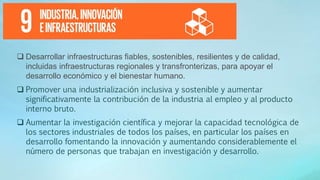  Desarrollar infraestructuras fiables, sostenibles, resilientes y de calidad,
incluidas infraestructuras regionales y transfronterizas, para apoyar el
desarrollo económico y el bienestar humano.
 Promover una industrialización inclusiva y sostenible y aumentar
significativamente la contribución de la industria al empleo y al producto
interno bruto.
 Aumentar la investigación científica y mejorar la capacidad tecnológica de
los sectores industriales de todos los países, en particular los países en
desarrollo fomentando la innovación y aumentando considerablemente el
número de personas que trabajan en investigación y desarrollo.
 