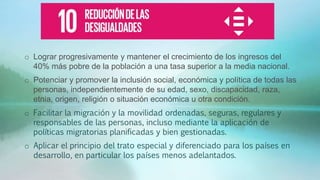 o Lograr progresivamente y mantener el crecimiento de los ingresos del
40% más pobre de la población a una tasa superior a la media nacional.
o Potenciar y promover la inclusión social, económica y política de todas las
personas, independientemente de su edad, sexo, discapacidad, raza,
etnia, origen, religión o situación económica u otra condición.
o Facilitar la migración y la movilidad ordenadas, seguras, regulares y
responsables de las personas, incluso mediante la aplicación de
políticas migratorias planificadas y bien gestionadas.
o Aplicar el principio del trato especial y diferenciado para los países en
desarrollo, en particular los países menos adelantados.
 