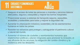  Asegurar el acceso de todas las personas a viviendas y servicios básicos
adecuados, seguros y asequibles y mejorar los barrios marginales.
 Proporcionar acceso a sistemas de transporte seguros, asequibles,
accesibles y sostenibles para todos y mejorar la seguridad vial.
 Aumentar la urbanización inclusiva y sostenible y de los asentamientos
humanos en todos los países.
 Redoblar los esfuerzos para proteger y salvaguardar el patrimonio cultural
y natural del mundo.
 Aumentar el número de ciudades y asentamientos humanos que
implementan políticas y planes integrados para promover la inclusión, el
uso eficiente de los recursos, la mitigación del cambio climático y la
resiliencia ante los desastres.
 