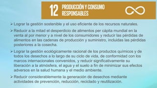 Lograr la gestión sostenible y el uso eficiente de los recursos naturales.
Reducir a la mitad el desperdicio de alimentos per cápita mundial en la
venta al por menor y a nivel de los consumidores y reducir las pérdidas de
alimentos en las cadenas de producción y suministro, incluidas las pérdidas
posteriores a la cosecha.
Lograr la gestión ecológicamente racional de los productos químicos y de
todos los desechos a lo largo de su ciclo de vida, de conformidad con los
marcos internacionales convenidos, y reducir significativamente su
liberación a la atmósfera, el agua y el suelo a fin de minimizar sus efectos
adversos en la salud humana y el medio ambiente.
Reducir considerablemente la generación de desechos mediante
actividades de prevención, reducción, reciclado y reutilización.
 