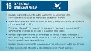  Reducir significativamente todas las formas de violencia y las
correspondientes tasas de mortalidad en todo el mundo.
 Poner fin al maltrato, la explotación, la trata y todas las formas de violencia
y tortura contra los niños.
 Promover el estado de derecho en los planos nacional e internacional y
garantizar la igualdad de acceso a la justicia para todos.
 Reducir significativamente las corrientes de armas ilícitas, fortalecer la
recuperación y devolución de los activos robados y luchar contra todas las
formas de delincuencia organizada.
 Reducir considerablemente la corrupción y el soborno en todas sus formas-
 Crear instituciones eficaces y transparentes que rindan cuentas.
 