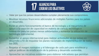 o Velar por que los países desarrollados cumplan plenamente sus compromisos.
o Movilizar recursos financieros adicionales de múltiples fuentes para los países
en desarrollo.
o Poner en pleno funcionamiento el banco de tecnología y el mecanismo de
apoyo a la creación de capacidad en materia de ciencia, tecnología e
innovación para los países menos adelantados y aumentar la utilización de
tecnología instrumental.
o Aumentar el apoyo internacional para realizar actividades en los países en
desarrollo a fin de respaldar los planes nacionales de implementación de todos
los ODS.
o Respetar el margen normativo y el liderazgo de cada país para establecer y
aplicar políticas de erradicación de la pobreza y desarrollo sostenible.
o Aprovechar las iniciativas existentes para elaborar indicadores que permitan
 