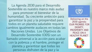 La Agenda 2030 para el Desarrollo
Sostenible es nuestro marco más audaz
para promover el bienestar de la
humanidad. Su creciente ambición para
garantizar la paz y la prosperidad para
todos en un planeta saludable requiere
cambios igualmente audaces en todas las
Naciones Unidas. Los Objetivos de
Desarrollo Sostenible (ODS) son un
llamado universal a la acción para acabar
con la pobreza y el hambre, proteger el
planeta y garantizar que todas las
personas disfruten de la paz y la
Delivering on the
2030 agenda:
OUR PROMISE FOR
DIGNITY,
PROSPERITY AND
PEACE ON A
HEALTHY PLANET
 