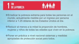 Erradicar la pobreza extrema para todas las personas en el
mundo, actualmente medida por un ingreso por persona
inferior a 1.25 dólares de los Estados Unidos al día.
Reducir al menos a la mitad la proporción de hombres,
mujeres y niños de todas las edades que viven en la pobreza.
Poner en práctica a nivel nacional sistemas y medidas
apropiadas de protección social para todos.
 