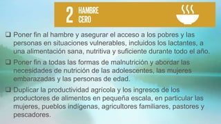  Poner fin al hambre y asegurar el acceso a los pobres y las
personas en situaciones vulnerables, incluidos los lactantes, a
una alimentación sana, nutritiva y suficiente durante todo el año.
 Poner fin a todas las formas de malnutrición y abordar las
necesidades de nutrición de las adolescentes, las mujeres
embarazadas y las personas de edad.
 Duplicar la productividad agrícola y los ingresos de los
productores de alimentos en pequeña escala, en particular las
mujeres, pueblos indígenas, agricultores familiares, pastores y
pescadores.
 
