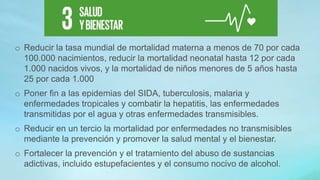 o Reducir la tasa mundial de mortalidad materna a menos de 70 por cada
100.000 nacimientos, reducir la mortalidad neonatal hasta 12 por cada
1.000 nacidos vivos, y la mortalidad de niños menores de 5 años hasta
25 por cada 1.000
o Poner fin a las epidemias del SIDA, tuberculosis, malaria y
enfermedades tropicales y combatir la hepatitis, las enfermedades
transmitidas por el agua y otras enfermedades transmisibles.
o Reducir en un tercio la mortalidad por enfermedades no transmisibles
mediante la prevención y promover la salud mental y el bienestar.
o Fortalecer la prevención y el tratamiento del abuso de sustancias
adictivas, incluido estupefacientes y el consumo nocivo de alcohol.
 