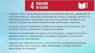  Asegurar niñas y niños tengan acceso a servicios de atención y desarrollo en
la primera infancia y educación preescolar de calidad y, después, terminen la
enseñanza primaria y secundaria, que ha de ser gratuita, equitativa y de
calidad y producir resultados de aprendizaje pertinentes y efectivos.
 Asegurar el acceso igualitario de todos los hombres y las mujeres a una
formación técnica, profesional y superior de calidad.
 Eliminar las disparidades de género en la educación y asegurar el acceso
igualitario para con discapacidad, los pueblos indígenas y los niños en
situaciones de vulnerabilidad.
 Asegurar que todos los jóvenes y una proporción considerable de adultos,
tanto hombres como mujeres, estén alfabetizados y tengan nociones
elementales de aritmética.
 