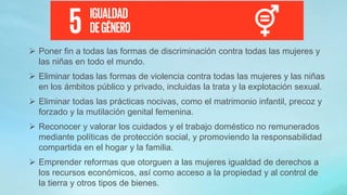  Poner fin a todas las formas de discriminación contra todas las mujeres y
las niñas en todo el mundo.
 Eliminar todas las formas de violencia contra todas las mujeres y las niñas
en los ámbitos público y privado, incluidas la trata y la explotación sexual.
 Eliminar todas las prácticas nocivas, como el matrimonio infantil, precoz y
forzado y la mutilación genital femenina.
 Reconocer y valorar los cuidados y el trabajo doméstico no remunerados
mediante políticas de protección social, y promoviendo la responsabilidad
compartida en el hogar y la familia.
 Emprender reformas que otorguen a las mujeres igualdad de derechos a
los recursos económicos, así como acceso a la propiedad y al control de
la tierra y otros tipos de bienes.
 