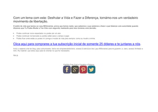 Com um lema com este: Desfrutar a Vida e Fazer a Diferença, tornámo-nos um verdadeiro
movimento de libertação.
O estilo de vida que temos os Lazy Millionaires, prova que temos razão, que sabemos o que estamos a fazer e que falamos com autoridade quando
dizemos que Tu Podes Mudar a Tua Vida num segundo, bastando para isso tomares uma decisão.
 Podes continuar como espectador ou podes ser um ator.
 Podes continuar na bancada ou podes saltar para o campo e jogar.
 Podes ficar onde estás ou podes vir comigo e mudar de vida para sempre, como eu mudei a minha.
Clica aqui para comprares a tua subscrição inicial de somente 25 dólares e te juntares a nós.
Inclui o sistema viral de blog, para comunicares, treino em empreendedorismo, acesso à estrutura dos Lazy Millionaires para te guiarem, e, claro, acesso ilimitado a
mim, Rui Gabriel, que estou aqui para te orientar no que for necessário.
Até já.
Partilha Este Post e Espalha a Palavra.
 