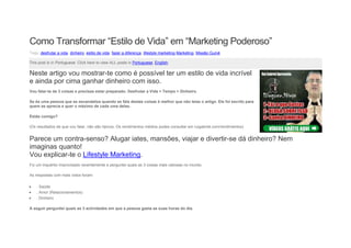 Como Transformar “Estilo de Vida” em “Marketing Poderoso”
Tags: desfrutar a vida, dinheiro, estilo de vida, fazer a diferença, lifestyle marketing,Marketing, Missão Guiné
This post is in Portuguese. Click here to view ALL posts in Portuguese, English.
Neste artigo vou mostrar-te como é possível ter um estilo de vida incrível
e ainda por cima ganhar dinheiro com isso.
Vou falar-te de 3 coisas e precisas estar preparado: Desfrutar a Vida + Tempo + Dinheiro.
Se és uma pessoa que se escandaliza quando se fala destas coisas é melhor que não leias o artigo. Ele foi escrito para
quem as aprecia e quer o máximo de cada uma delas.
Estás comigo?
(Os resultados de que vou falar, não são típicos. Os rendimentos médios podes consultar em ruigabriel.com/rendimentos)
Parece um contra-senso? Alugar iates, mansões, viajar e divertir-se dá dinheiro? Nem
imaginas quanto!
Vou explicar-te o Lifestyle Marketing.
Fiz um inquérito improvisado recentemente e perguntei quais as 3 coisas mais valiosas no mundo.
As respostas com mais votos foram:
 . Saúde
 . Amor (Relacionamentos)
 . Dinheiro
A seguir perguntei quais as 3 actividades em que a pessoa gasta as suas horas do dia.
 