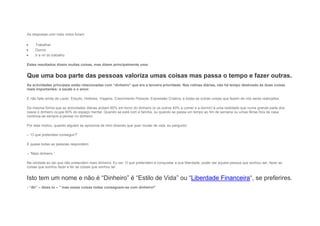 As respostas com mais votos foram:
 . Trabalhar
 . Dormir
 . Ir e vir do trabalho
Estes resultados dizem muitas coisas, mas dizem principalmente uma:
Que uma boa parte das pessoas valoriza umas coisas mas passa o tempo e fazer outras.
As actividades principais estão relacionadas com “dinheiro” que era a terceira prioridade. Nas rotinas diárias, não há tempo destinado às duas coisas
mais importantes: a saúde e o amor.
E não falei ainda de Lazer, Estudo, Hobbies, Viagens, Crescimento Pessoal, Expressão Criativa, e todas as outras coisas que fazem de nós seres realizados.
Da mesma forma que as actividades diárias andam 60% em torno do dinheiro (e os outros 40% a comer e a dormir) é uma realidade que numa grande parte dos
casos o dinheiro ocupa 90% do espaço mental. Quando se está com a família, ou quando se passa um tempo ao fim de semana ou umas férias fora de casa
continua-se sempre a pensar no dinheiro.
Por este motivo, quando alguém se aproxima de mim dizendo que quer mudar de vida, eu pergunto:
– “O que pretendes conseguir?”
E quase todas as pessoas respondem:
– “Mais dinheiro.”
Na verdade eu sei que não pretendem mais dinheiro. Eu sei. O que pretendem é conquistar a sua liberdade, poder ser aquela pessoa que sonhou ser, fazer as
coisas que sonhou fazer e ter as coisas que sonhou ter.
Isto tem um nome e não é “Dinheiro” é “Estilo de Vida” ou “Liberdade Financeira“, se preferires.
- “Ah” – dizes tu – ” mas essas coisas todas conseguem-se com dinheiro!”
 