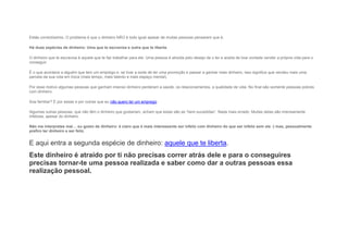 Estás correctíssimo. O problema é que o dinheiro NÃO é todo igual apesar de muitas pessoas pensarem que é.
Há duas espécies de dinheiro: Uma que te escraviza e outra que te liberta.
O dinheiro que te escraviza é aquele que te faz trabalhar para ele. Uma pessoa é atraída pelo desejo de o ter e aceita de boa vontade vender a própria vida para o
conseguir.
É o que acontece a alguém que tem um emprego e, se tiver a sorte de ter uma promoção e passar a ganhar mais dinheiro, isso significa que vendeu mais uma
parcela da sua vida em troca (mais tempo, mais talento e mais espaço mental).
Por esse motivo algumas pessoas que ganham imenso dinheiro perderam a saúde, os relacionamentos, a qualidade de vida. No final são somente pessoas pobres
com dinheiro.
Soa familiar? É por essas e por outras que eu não quero ter um emprego.
Algumas outras pessoas, que não têm o dinheiro que gostariam, acham que estas são as “bem-sucedidas”. Nada mais errado. Muitas delas são imensamente
infelizes, apesar do dinheiro.
Não me interpretes mal… eu gosto de dinheiro: é claro que é mais interessante ser infeliz com dinheiro do que ser infeliz sem ele :) mas, pessoalmente
prefiro ter dinheiro e ser feliz.
E aqui entra a segunda espécie de dinheiro: aquele que te liberta.
Este dinheiro é atraído por ti não precisas correr atrás dele e para o conseguires
precisas tornar-te uma pessoa realizada e saber como dar a outras pessoas essa
realização pessoal.
 