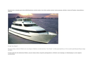 Quando tens a solução para teres definitivamente controlo sobre a tua vida e podes ensinar outras pessoas, abriste a caixa de Pandora: descobriste o
segredo.
(O Iate “Sun Dream”)
Há pouco tempo, estive em Miami com uns amigos e fretámos um Iate enorme (o “Sun Dream”, na foto) para fazermos um mini-cruzeiro pela Biscayne Bay ao largo
de Miami.
A maior parte de nós estávamos falidos poucos meses antes, enquanto perseguíamos o dinheiro num emprego, no desemprego ou num negócio
convencional.
 