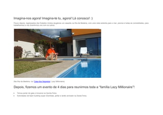Imagina-nos agora! Imagina-te tu, agora! Lá conosco! :)
Pouco depois, regressados dos Estados Unidos alugámos um casarão na Ilha da Madeira, com uma vista soberba para o mar, piscina e todas as comodidades, para
trabalharmos e nos divertirmos uns com os outros.
(Na Ilha da Madeira, na “Casa dos Segredos” Lazy Millionaire)
Depois, fizemos um evento de 4 dias para reunirmos toda a “família Lazy Millionaire”!
 Temos jantar de gala e limusina na Quinta-Feira,
 Actividades de team building super divertidas, jantar e serão animado na Sexta-Feira,
 