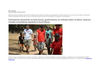 Não é bestial?
E queres saber a melhor parte?
Não preciso dizer que ganhei mais de 500 mil dólares vivendo desta forma (não que tivesse alguma coisa de mal dizer isso, uma vez que é verdade, relembrando
que estes resultados não são típicos e que os rendimentos médios podem ser consultados em ruigabriel.com/rendimentos).
Participamos ativamente na Ação Social, apadrinhámos um orfanato inteiro no Benin, fazemos
missões humanitárias regulares à Guiné Bissau
(Na foto: Grupo Lazy Millionaires na Guiné (eu, de branco). Viajámos em viaturas carregadas de ajuda humanitária, compradas por nós. Atravessámos o deserto
através de Africa, e deixámos tudo na Guiné, material de ajuda, os carros, e mesmo a roupa que levámos. Regressámos de avião, com a roupa do corpo. Resumo da
missão aqui.)
 