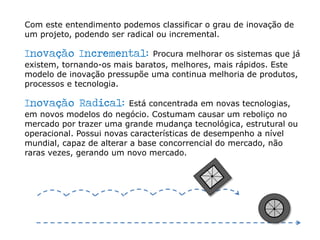 Com este entendimento podemos classificar o grau de inovação de
um projeto, podendo ser radical ou incremental.
Inovação Incremental: Procura melhorar os sistemas que já
existem, tornando-os mais baratos, melhores, mais rápidos. Este
modelo de inovação pressupõe uma continua melhoria de produtos,
processos e tecnologia.
Inovação Radical: Está concentrada em novas tecnologias,
em novos modelos do negócio. Costumam causar um reboliço no
mercado por trazer uma grande mudança tecnológica, estrutural ou
operacional. Possui novas características de desempenho a nível
mundial, capaz de alterar a base concorrencial do mercado, não
raras vezes, gerando um novo mercado.
 