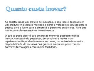 Quanto custa inovar?
Ao construirmos um projeto de inovação, o seu foco é desenvolver
um produto final para o mercado e gerar a verdadeira solução para o
público alvo e lucro para a empresa e parceiros envolvidos. Para que
isso ocorra são necessários investimentos.
O que se pode dizer é que empresas menores possuem menos
inércia, conseguindo pesquisar, desenvolver e inovar mais
rapidamente dispendendo menos recursos, por outro lado a maior
disponibilidade de recursos das grandes empresas pode romper
barreiras tecnológicas com maior facilidade.
 