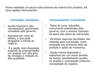 Numa realidade um pouco mais próxima da maioria dos projetos, há
duas opções interessantes:
Subvenção Econômica
• Auxílio financeiro não-
reembolsável, geralmente
concedido pelo governo.
• Acontece por meio de
editais, o que pode
atrapalhar o timing do
negócio.
• É a opção mais disputada,
exigindo do empreendedor
um projeto com alto grau
de inovação e redação de
alta qualidade.
Financiamento Subsidiado
• Taxas de juros reduzidas,
comumente subsidiadas pelo
governo, com o mesmo interesse
de apoio das ações de subvenção.
• Permitem algumas atividades não
cobertas pela subvenção, como
produção dos primeiros lotes do
produto e ações de marketing.
• Opção menos disputada e
disponível por um maior período
de tempo, possibilitando ajustes
no projeto e contratação conforme
necessidade do negócio.
 