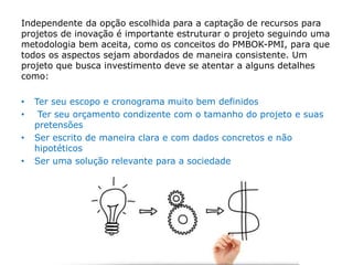 Independente da opção escolhida para a captação de recursos para
projetos de inovação é importante estruturar o projeto seguindo uma
metodologia bem aceita, como os conceitos do PMBOK-PMI, para que
todos os aspectos sejam abordados de maneira consistente. Um
projeto que busca investimento deve se atentar a alguns detalhes
como:
• Ter seu escopo e cronograma muito bem definidos
• Ter seu orçamento condizente com o tamanho do projeto e suas
pretensões
• Ser escrito de maneira clara e com dados concretos e não
hipotéticos
• Ser uma solução relevante para a sociedade
 