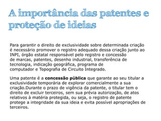 A importância das patentes e
proteção de ideias
Para garantir o direito de exclusividade sobre determinada criação
é necessário promover o registro adequado dessa criação junto ao
INPI, órgão estatal responsável pelo registro e concessão
de marcas, patentes, desenho industrial, transferência de
tecnologia, indicação geográfica, programa de
computador e Topografia de Circuito Integrado.
Uma patente é a concessão pública que garante ao seu titular a
exclusividade temporária de explorar comercialmente a sua
criação.Durante o prazo de vigência da patente, o titular tem o
direito de excluir terceiros, sem sua prévia autorização, de atos
relativos à matéria protegida, ou seja, o registro de patente
protege a integridade da sua ideia e evita possível apropriações de
terceiros.
 