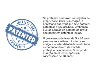 Se pretende promover um registro de
propriedade sobre sua criação, é
necessário que verifique se é possível
patentear o seu produto, lembrando
que as normas de patente do Brasil
não permitem patentear ideias.
O processo pode levar de 5 a 10 anos
para ser concluído e o inventor se
obriga a revelar detalhadamente todo
o conteúdo técnico da matéria
protegida pela patente. O tempo de
duração da patente, após sua
concessão é de 20 anos.
 