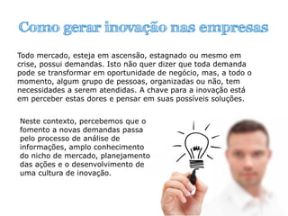 Como gerar inovação nas empresas
Todo mercado, esteja em ascensão, estagnado ou mesmo em
crise, possui demandas. Isto não quer dizer que toda demanda
pode se transformar em oportunidade de negócio, mas, a todo o
momento, algum grupo de pessoas, organizadas ou não, tem
necessidades a serem atendidas. A chave para a inovação está
em perceber estas dores e pensar em suas possíveis soluções.
Neste contexto, percebemos que o
fomento a novas demandas passa
pelo processo de análise de
informações, amplo conhecimento
do nicho de mercado, planejamento
das ações e o desenvolvimento de
uma cultura de inovação.
 