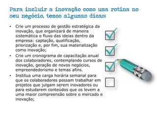 Para incluir a inovação como uma rotina no
seu negócio, temos algumas dicas:
• Crie um processo de gestão estratégica da
inovação, que organizará de maneira
sistemática o fluxo das ideias dentro da
empresa: captação, qualificação,
priorização e, por fim, sua materialização
como inovação;
• Crie um cronograma de capacitação anual
dos colaboradores, contemplando cursos de
inovação, geração de novos negócios,
empreendedorismo e temas afins.
• Institua uma carga horária semanal para
que os colaboradores possam trabalhar em
projetos que julgam serem inovadores ou
para estudarem conteúdos que os levem a
uma maior compreensão sobre o mercado e
inovação;
 