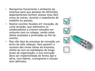 • Reorganize fisicamente o ambiente da
empresa para que pessoas de diferentes
departamentos tenham acesso mais fácil
umas às outras, durante o expediente de
trabalho ou pausas;
• Realize eventos focados em inovação, de
curta duração, que estimulem os
colaboradores a criarem soluções em
conjunto com os colegas, sendo estas
ideias avaliadas e premiadas ao fim do
evento;
• Mas não faça do processo de inovação um
bicho de sete cabeças. Para garantir o
sucesso das novas ideias da empresa,
alinhe-as com as estratégias de longo
prazo da organização, e sua execução
deve ser implementada de forma ágil e
séria, com líderes, cronograma e escopo
bem definidos.
 