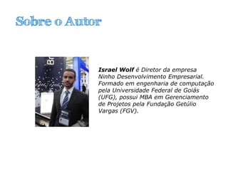 Sobre o Autor
Israel Wolf é Diretor da empresa
Ninho Desenvolvimento Empresarial.
Formado em engenharia de computação
pela Universidade Federal de Goiás
(UFG), possui MBA em Gerenciamento
de Projetos pela Fundação Getúlio
Vargas (FGV).
 