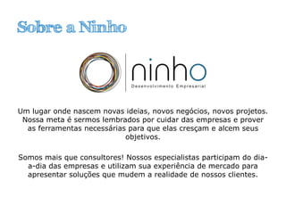 Sobre a Ninho
Um lugar onde nascem novas ideias, novos negócios, novos projetos.
Nossa meta é sermos lembrados por cuidar das empresas e prover
as ferramentas necessárias para que elas cresçam e alcem seus
objetivos.
Somos mais que consultores! Nossos especialistas participam do dia-
a-dia das empresas e utilizam sua experiência de mercado para
apresentar soluções que mudem a realidade de nossos clientes.
 