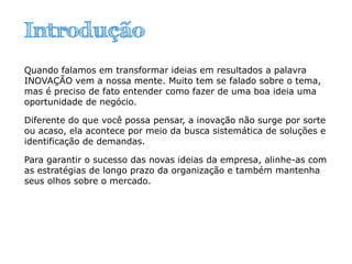 Introdução
Quando falamos em transformar ideias em resultados a palavra
INOVAÇÃO vem a nossa mente. Muito tem se falado sobre o tema,
mas é preciso de fato entender como fazer de uma boa ideia uma
oportunidade de negócio.
Diferente do que você possa pensar, a inovação não surge por sorte
ou acaso, ela acontece por meio da busca sistemática de soluções e
identificação de demandas.
Para garantir o sucesso das novas ideias da empresa, alinhe-as com
as estratégias de longo prazo da organização e também mantenha
seus olhos sobre o mercado.
 