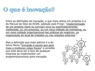 O que é inovação?
Mas a definição que mais admiro é a de
Silvio Meira “Inovação é aquilo que gera
mais e melhores notas fiscais” e acredito
que este deva ser o foco de qualquer
empresa ao implementar um
programa/processo para inovação.
Entre as definições de inovação, a que mais utilizo em projetos é a
do Manual de Oslo da OCDE, adotado pela Finep: "implementação
de um produto (bem ou serviço) novo ou significativamente
melhorado, ou um processo, ou um novo método de marketing, ou
um novo método organizacional nas práticas de negócios, na
organização do local de trabalho ou nas relações externas.“
 
