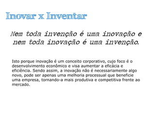 Inovar x Inventar
Nem toda invenção é uma inovação e
nem toda inovação é uma invenção.
Isto porque inovação é um conceito corporativo, cujo foco é o
desenvolvimento econômico e visa aumentar a eficácia e
eficiência. Sendo assim, a inovação não é necessariamente algo
novo, pode ser apenas uma melhoria processual que beneficie
uma empresa, tornando-a mais produtiva e competitiva frente ao
mercado.
 