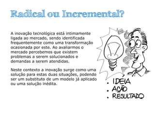 A inovação tecnológica está intimamente
ligada ao mercado, sendo identificada
frequentemente como uma transformação
ocasionada por este. Ao avaliarmos o
mercado percebemos que existem
problemas a serem solucionados e
demandas a serem atendidas.
Neste contexto a inovação surge como uma
solução para estas duas situações, podendo
ser um substituto de um modelo já aplicado
ou uma solução inédita.
Radical ou Incremental?
 