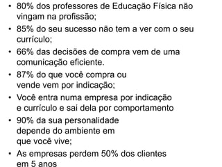 • 80% dos professores de Educação Física não 
vingam na profissão; 
• 85% do seu sucesso não tem a ver com o seu 
currículo; 
• 66% das decisões de compra vem de uma 
comunicação eficiente. 
• 87% do que você compra ou 
vende vem por indicação; 
• Você entra numa empresa por indicação 
e currículo e sai dela por comportamento 
• 90% da sua personalidade 
depende do ambiente em 
que você vive; 
• As empresas perdem 50% dos clientes 
em 5 anos 
 