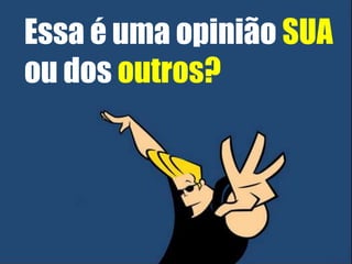 Essa é uma opinião SUA 
ou dos outros? 
 