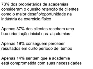 78% dos proprietários de academias 
consideram o quesito retenção de clientes 
como o maior desafio/oportunidade na 
indústria de exercício físico 
Apenas 37% dos clientes recebem uma 
boa orientação inicial nas academias 
Apenas 19% conseguem perceber 
resultados em curto período de tempo 
Apenas 14% sentem que a academia 
está comprometida com suas necessidades 
 