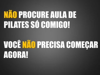 NÃO PROCURE AULA DE 
PILATES SÓ COMIGO! 
VOCÊ NÃO PRECISA COMEÇAR 
AGORA! 
 