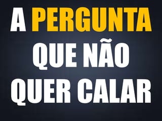 A PERGUNTA 
QUE NÃO 
QUER CALAR 
 